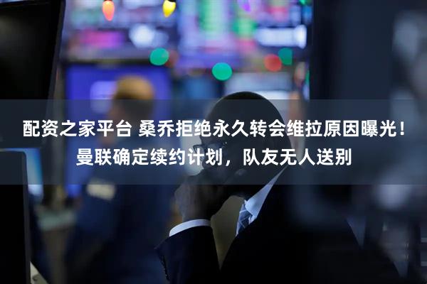 配资之家平台 桑乔拒绝永久转会维拉原因曝光！曼联确定续约计划，队友无人送别