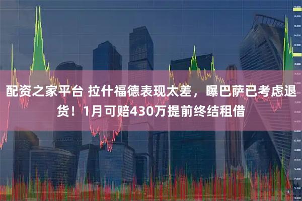 配资之家平台 拉什福德表现太差，曝巴萨已考虑退货！1月可赔430万提前终结租借