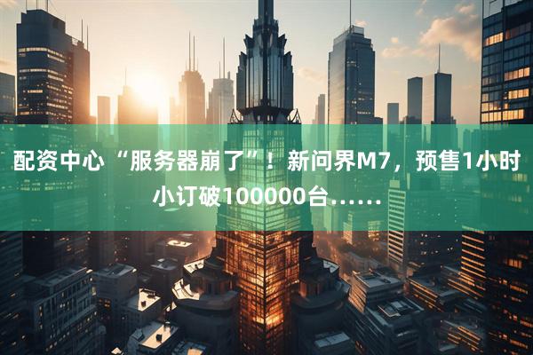配资中心 “服务器崩了”！新问界M7，预售1小时小订破100000台……