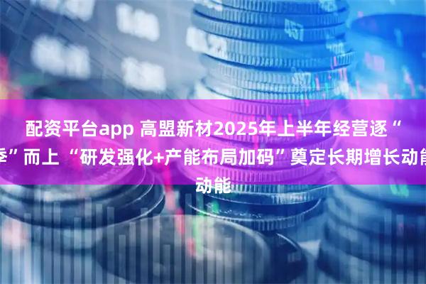 配资平台app 高盟新材2025年上半年经营逐“季”而上 “研发强化+产能布局加码”奠定长期增长动能