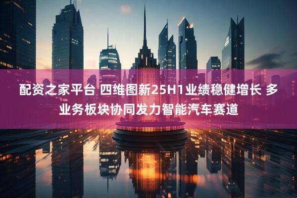 配资之家平台 四维图新25H1业绩稳健增长 多业务板块协同发力智能汽车赛道