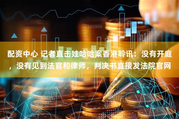 配资中心 记者直击娃哈哈案香港聆讯：没有开庭，没有见到法官和律师，判决书直接发法院官网