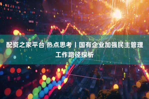 配资之家平台 热点思考丨国有企业加强民主管理工作路径探析
