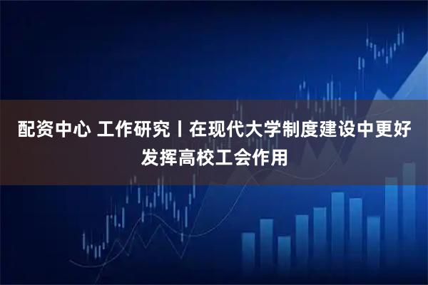 配资中心 工作研究丨在现代大学制度建设中更好发挥高校工会作用