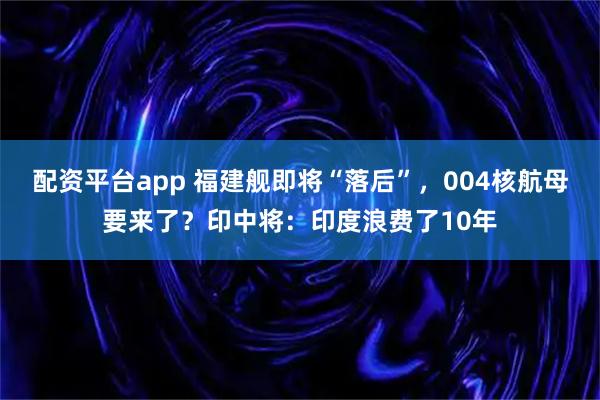 配资平台app 福建舰即将“落后”，004核航母要来了？印中将：印度浪费了10年