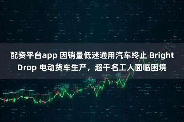 配资平台app 因销量低迷通用汽车终止 BrightDrop 电动货车生产，超千名工人面临困境