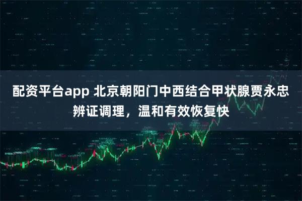 配资平台app 北京朝阳门中西结合甲状腺贾永忠辨证调理，温和有效恢复快