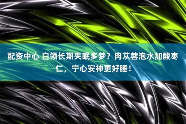 配资中心 白领长期失眠多梦？肉苁蓉泡水加酸枣仁，宁心安神更好睡！