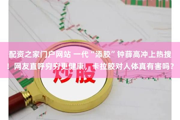 配资之家门户网站 一代“添胶”钟薛高冲上热搜！网友直呼穷穷更健康，卡拉胶对人体真有害吗？