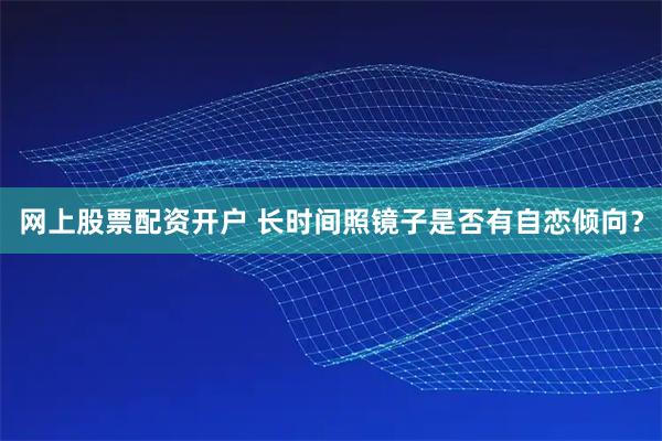 网上股票配资开户 长时间照镜子是否有自恋倾向？