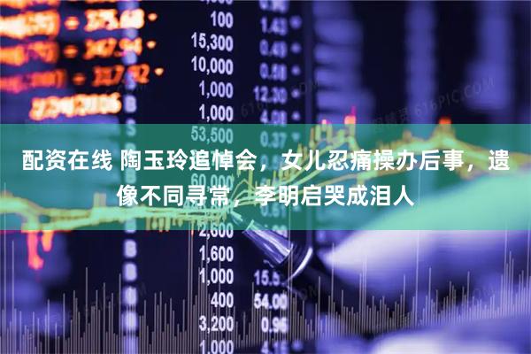 配资在线 陶玉玲追悼会，女儿忍痛操办后事，遗像不同寻常，李明启哭成泪人