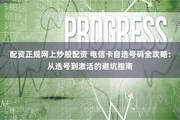 配资正规网上炒股配资 电信卡自选号码全攻略：从选号到激活的避坑指南