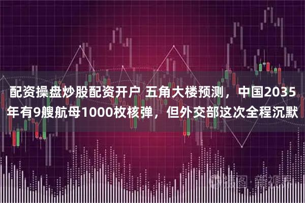 配资操盘炒股配资开户 五角大楼预测，中国2035年有9艘航母1000枚核弹，但外交部这次全程沉默