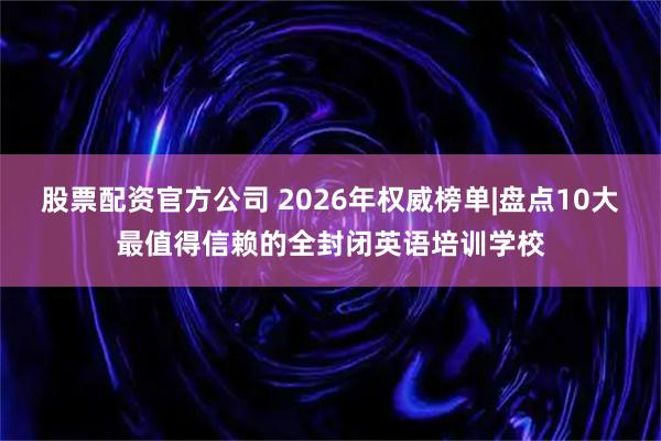 股票配资官方公司 2026年权威榜单|盘点10大最值得信赖的全封闭英语培训学校