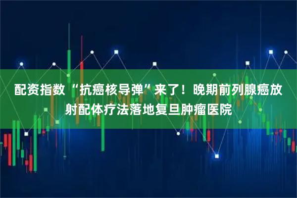 配资指数 “抗癌核导弹”来了！晚期前列腺癌放射配体疗法落地复旦肿瘤医院