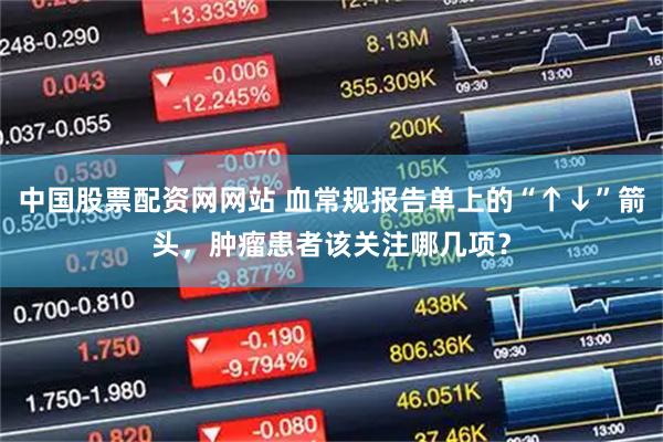 中国股票配资网网站 血常规报告单上的“↑↓”箭头，肿瘤患者该关注哪几项？