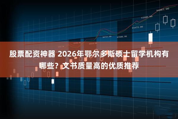 股票配资神器 2026年鄂尔多斯硕士留学机构有哪些？文书质量高的优质推荐