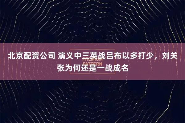 北京配资公司 演义中三英战吕布以多打少，刘关张为何还是一战成名