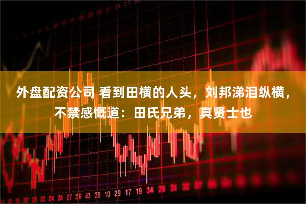 外盘配资公司 看到田横的人头，刘邦涕泪纵横，不禁感慨道：田氏兄弟，真贤士也