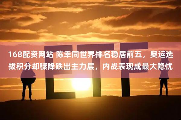 168配资网站 陈幸同世界排名稳居前五，奥运选拔积分却骤降跌出主力层，内战表现成最大隐忧