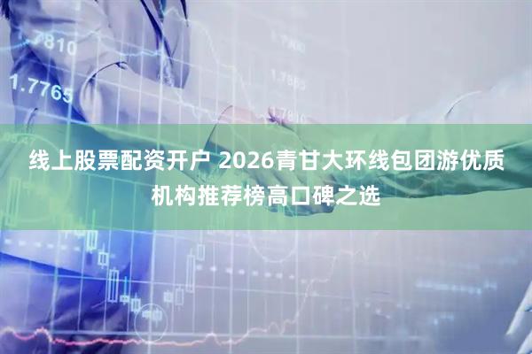 线上股票配资开户 2026青甘大环线包团游优质机构推荐榜高口碑之选