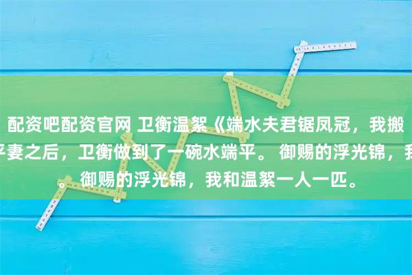 配资吧配资官网 卫衡温絮《端水夫君锯凤冠，我搬空侯府走》 有了平妻之后，卫衡做到了一碗水端平。 御赐的浮光锦，我和温絮一人一匹。