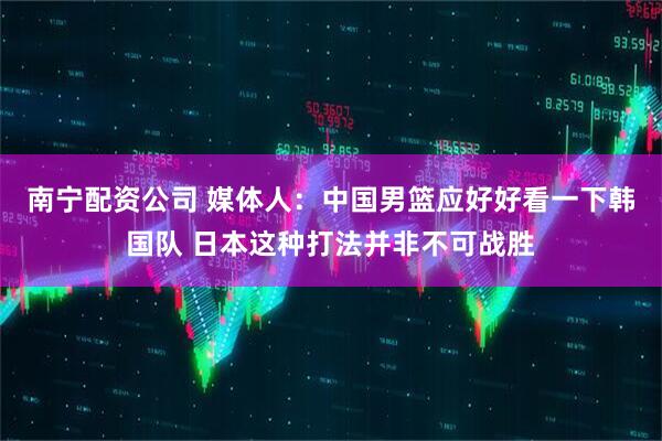 南宁配资公司 媒体人：中国男篮应好好看一下韩国队 日本这种打法并非不可战胜