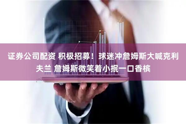 证券公司配资 积极招募！球迷冲詹姆斯大喊克利夫兰 詹姆斯微笑着小抿一口香槟